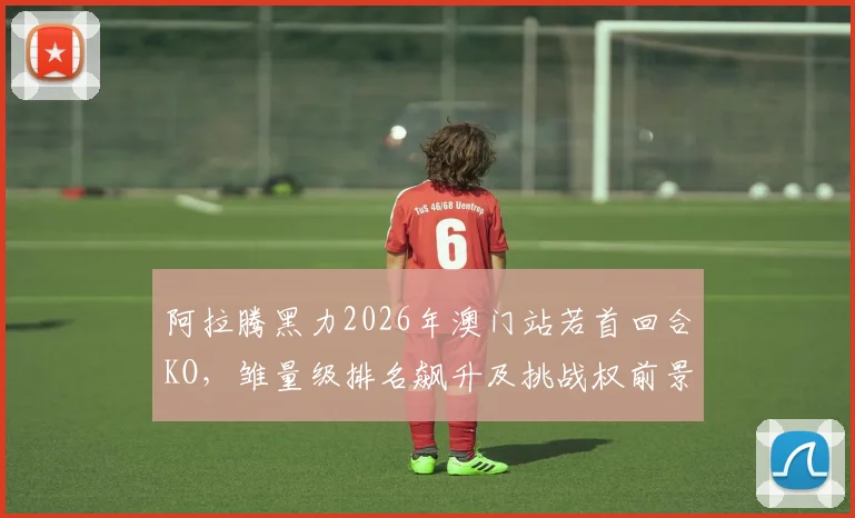 阿拉腾黑力2026年澳门站若首回合KO，雏量级排名飙升及挑战权前景深度解析