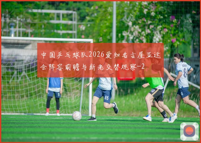 中国乒乓球队2026爱知名古屋亚运会阵容前瞻与新老交替观察
