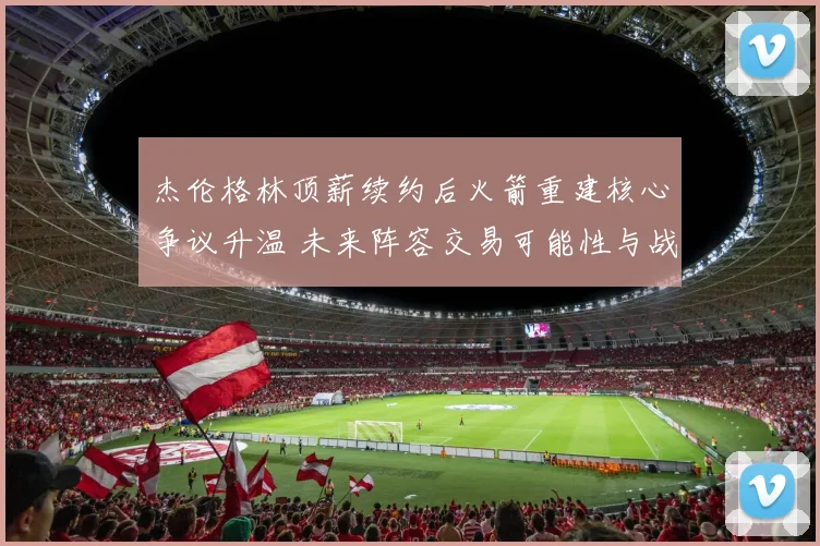 杰伦格林顶薪续约后火箭重建核心争议升温 未来阵容交易可能性与战略方向深度解读