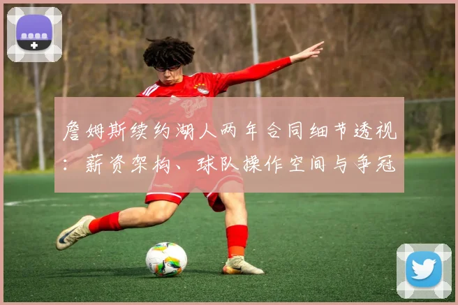 詹姆斯续约湖人两年合同细节透视：薪资架构、球队操作空间与争冠路径分析