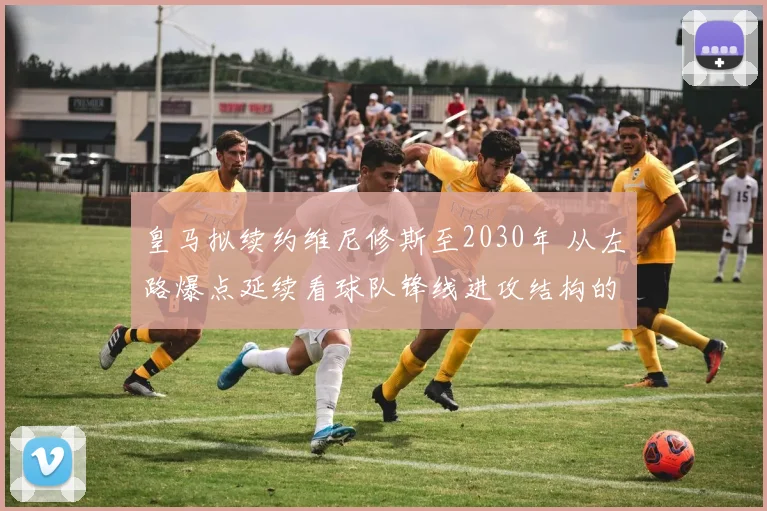 皇马拟续约维尼修斯至2030年 从左路爆点延续看球队锋线进攻结构的长线改造