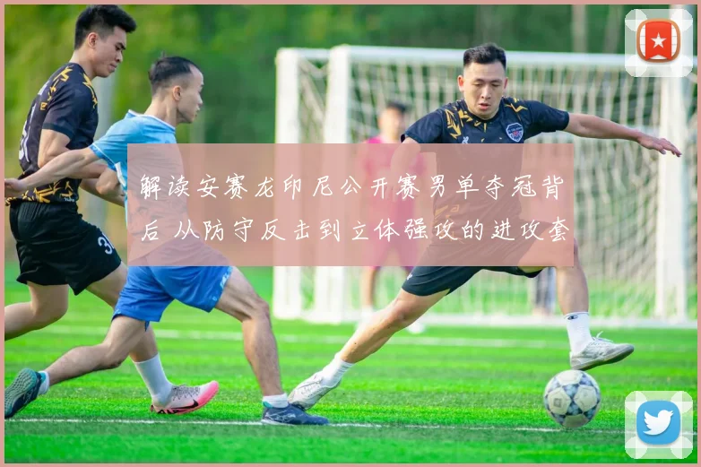 解读安赛龙印尼公开赛男单夺冠背后 从防守反击到立体强攻的进攻套路变化