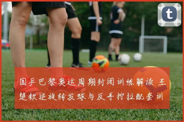 国乒巴黎奥运周期封闭训练解读 王楚钦逆旋转发球与反手拧拉配套训练