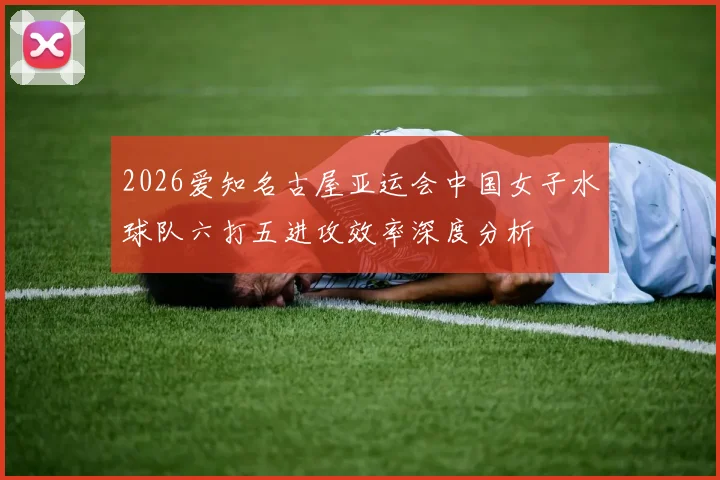 2026爱知名古屋亚运会中国女子水球队六打五进攻效率深度分析