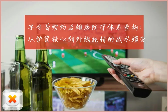 字母哥续约后雄鹿防守体系重构：从护筐核心到外线轮转的战术嬗变分析