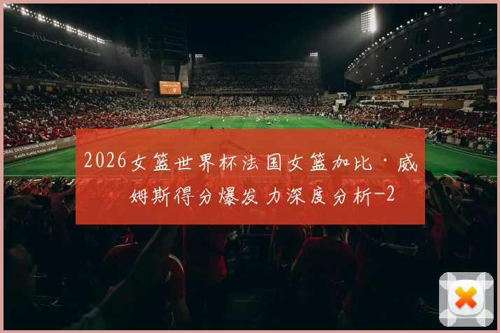 2026女篮世界杯法国女篮加比·威廉姆斯得分爆发力深度分析