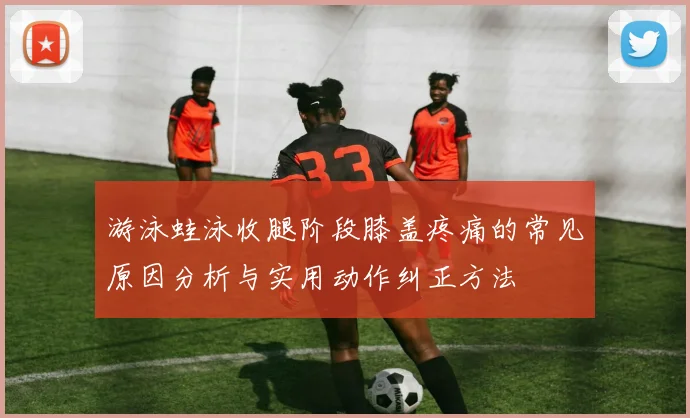 游泳蛙泳收腿阶段膝盖疼痛的常见原因分析与实用动作纠正方法