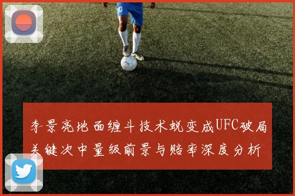 李景亮地面缠斗技术蜕变成UFC破局关键次中量级前景与赔率深度分析