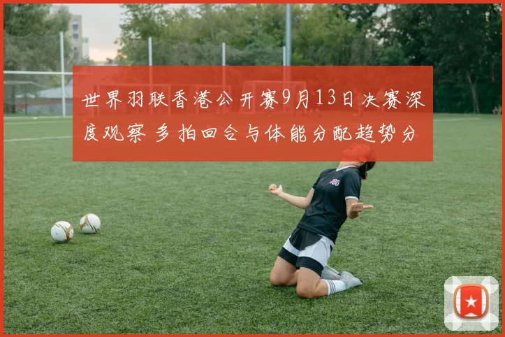 世界羽联香港公开赛9月13日决赛深度观察 多拍回合与体能分配趋势分析