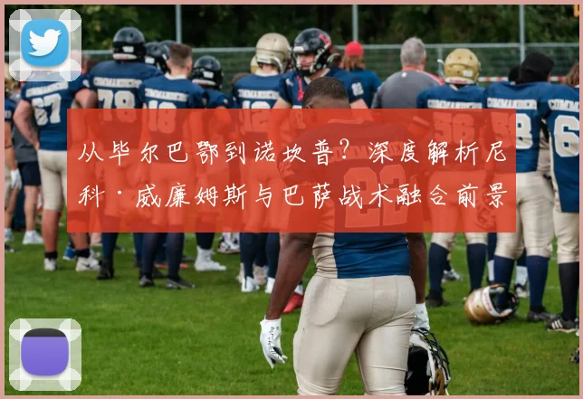 从毕尔巴鄂到诺坎普？深度解析尼科·威廉姆斯与巴萨战术融合前景