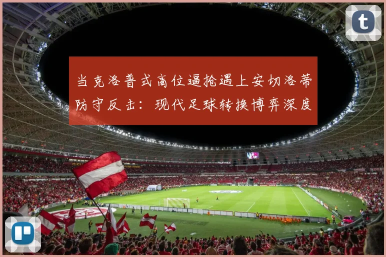 当克洛普式高位逼抢遇上安切洛蒂防守反击：现代足球转换博弈深度解读