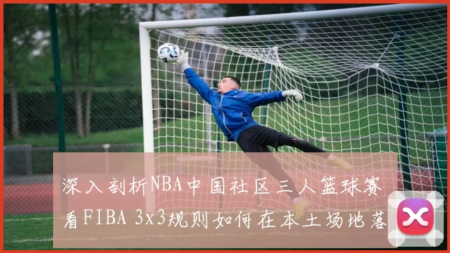 深入剖析NBA中国社区三人篮球赛 看FIBA 3x3规则如何在本土场地落地25项微调
