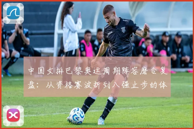中国女排巴黎奥运周期阵容磨合复盘：从资格赛波折到八强止步的体系难题