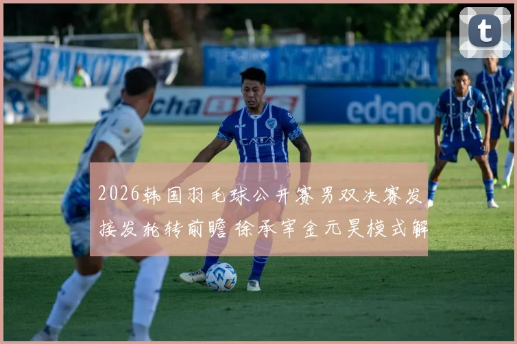 2026韩国羽毛球公开赛男双决赛发接发轮转前瞻 徐承宰金元昊模式解析