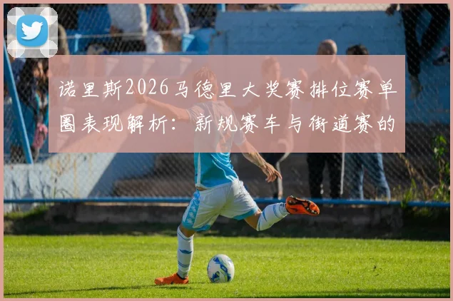诺里斯2026马德里大奖赛排位赛单圈表现解析：新规赛车与街道赛的适配难题