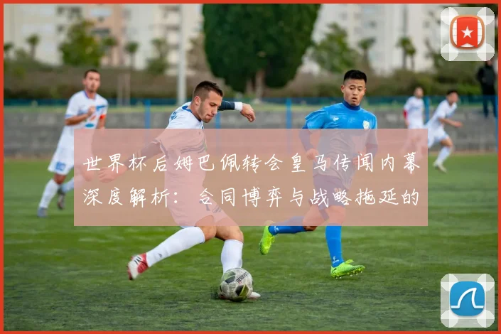 世界杯后姆巴佩转会皇马传闻内幕深度解析：合同博弈与战略拖延的真相