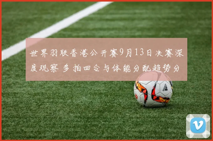 世界羽联香港公开赛9月13日决赛深度观察 多拍回合与体能分配趋势分析