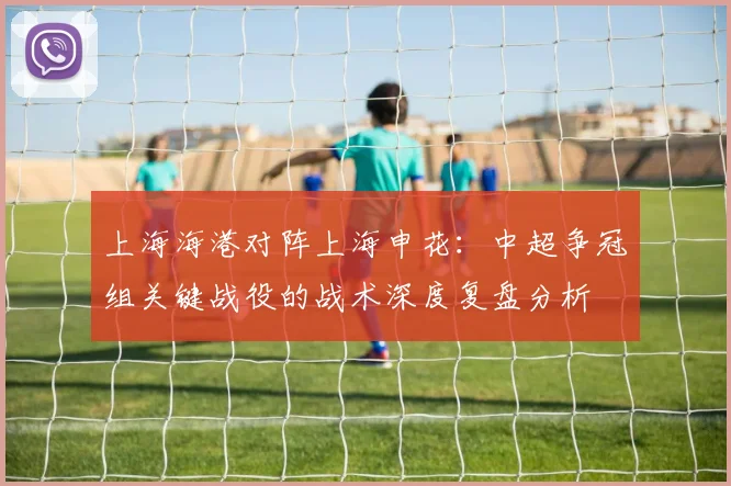 上海海港对阵上海申花：中超争冠组关键战役的战术深度复盘分析