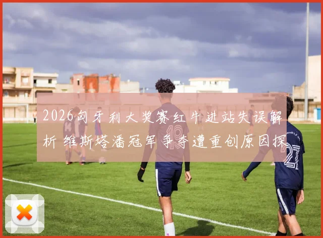 2026匈牙利大奖赛红牛进站失误解析 维斯塔潘冠军争夺遭重创原因探究