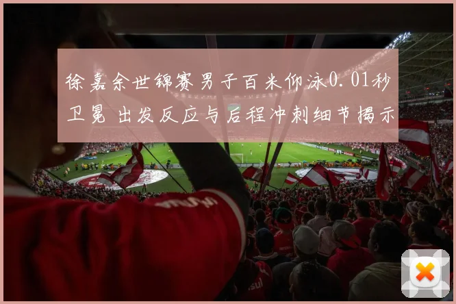 徐嘉余世锦赛男子百米仰泳0.01秒卫冕 出发反应与后程冲刺细节揭示胜负手