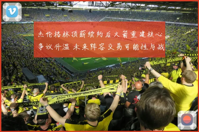 杰伦格林顶薪续约后火箭重建核心争议升温 未来阵容交易可能性与战略方向深度解读