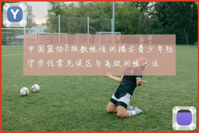 中国篮协E级教练培训揭示青少年防守步伐常见误区与高效训练方法