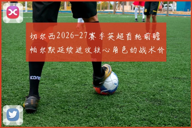 切尔西2026-27赛季英超首轮前瞻 帕尔默延续进攻核心角色的战术价值分析