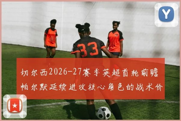 切尔西2026-27赛季英超首轮前瞻 帕尔默延续进攻核心角色的战术价值分析