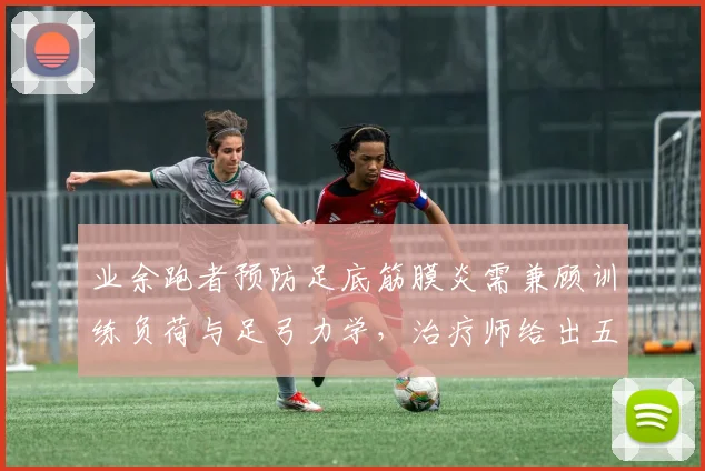 业余跑者预防足底筋膜炎需兼顾训练负荷与足弓力学,治疗师给出五点建议