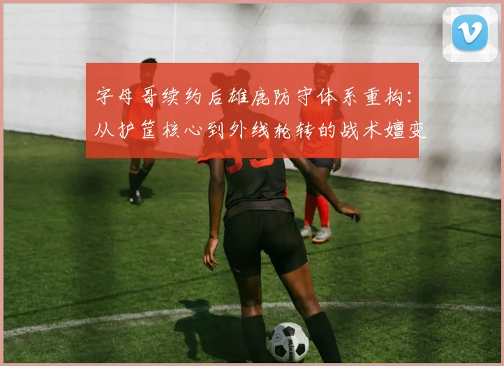 字母哥续约后雄鹿防守体系重构:从护筐核心到外线轮转的战术嬗变分析