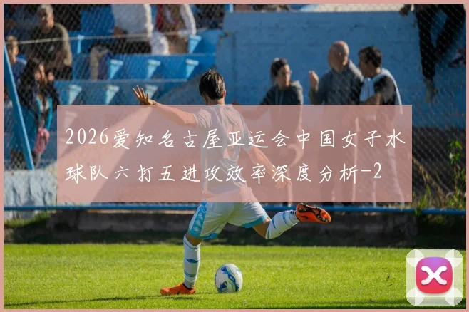 2026爱知名古屋亚运会中国女子水球队六打五进攻效率深度分析