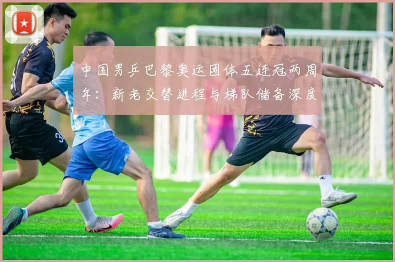 中国男乒巴黎奥运团体五连冠两周年：新老交替进程与梯队储备深度评估