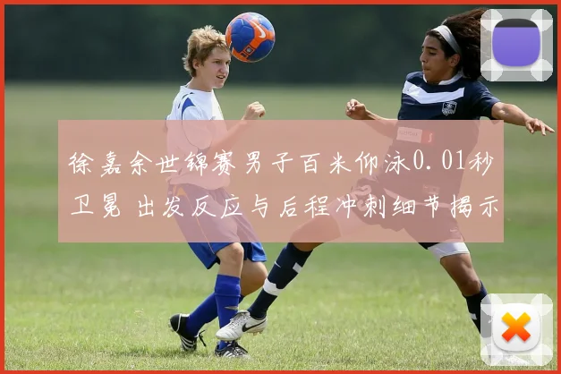 徐嘉余世锦赛男子百米仰泳0.01秒卫冕 出发反应与后程冲刺细节揭示胜负手