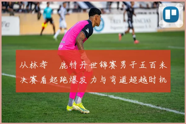 从林孝埈鹿特丹世锦赛男子五百米决赛看起跑爆发力与弯道超越时机