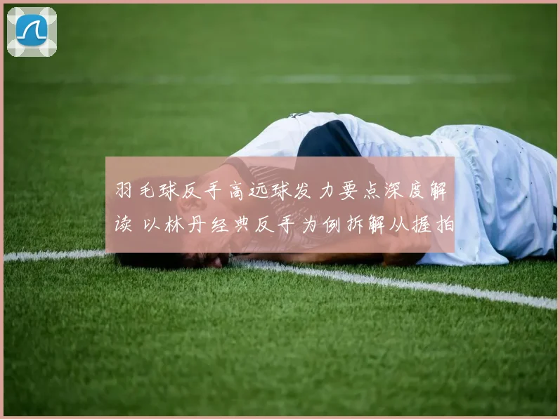 羽毛球反手高远球发力要点深度解读 以林丹经典反手为例拆解从握拍到鞭打的发力链条