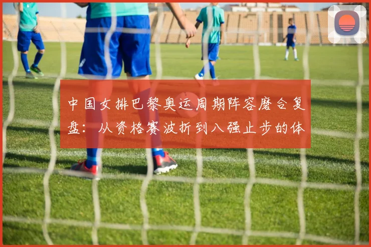 中国女排巴黎奥运周期阵容磨合复盘：从资格赛波折到八强止步的体系难题