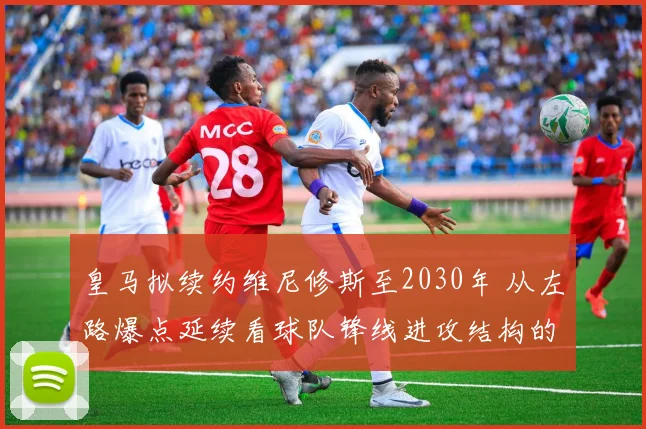 皇马拟续约维尼修斯至2030年 从左路爆点延续看球队锋线进攻结构的长线改造