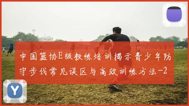 中国篮协E级教练培训揭示青少年防守步伐常见误区与高效训练方法