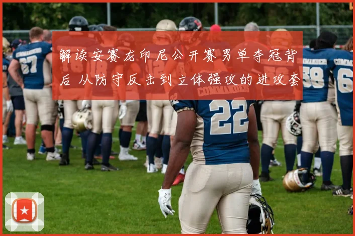 解读安赛龙印尼公开赛男单夺冠背后 从防守反击到立体强攻的进攻套路变化