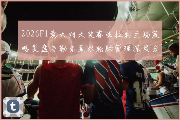 2026F1意大利大奖赛法拉利主场策略复盘与勒克莱尔轮胎管理深度分析