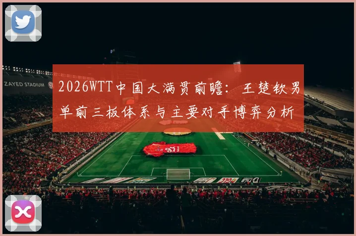 2026WTT中国大满贯前瞻:王楚钦男单前三板体系与主要对手博弈分析