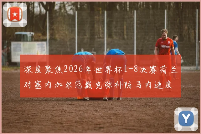 深度聚焦2026年世界杯1-8决赛荷兰对塞内加尔范戴克弥补防马内速度短板的三中卫变换战术思路