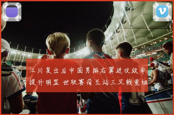 江川复出后中国男排右翼进攻效率提升明显 世联赛荷兰站三叉戟重组战术分析