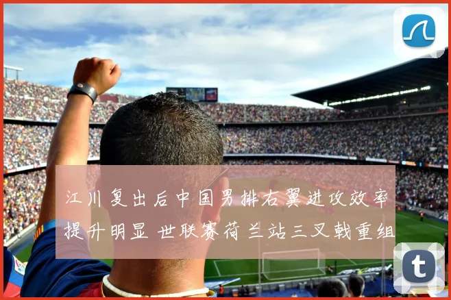 江川复出后中国男排右翼进攻效率提升明显 世联赛荷兰站三叉戟重组战术分析
