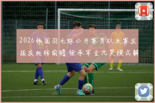 2026韩国羽毛球公开赛男双决赛发接发轮转前瞻 徐承宰金元昊模式解析