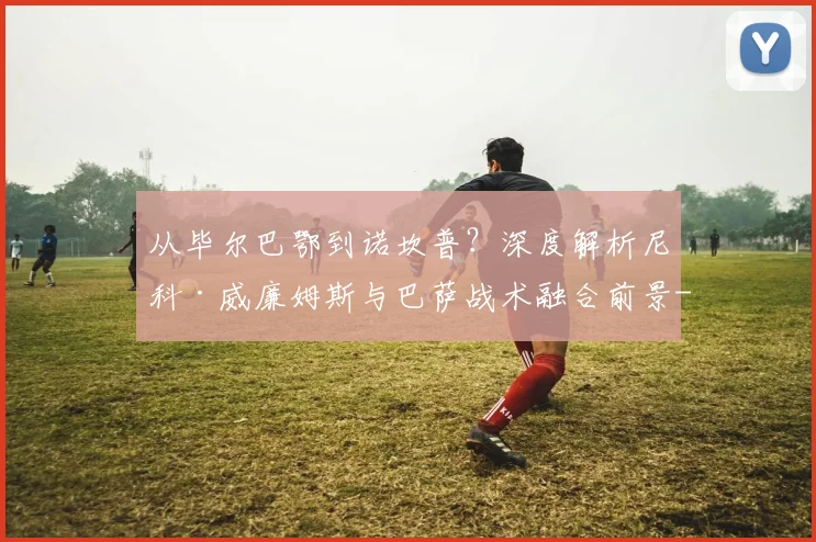 从毕尔巴鄂到诺坎普?深度解析尼科·威廉姆斯与巴萨战术融合前景