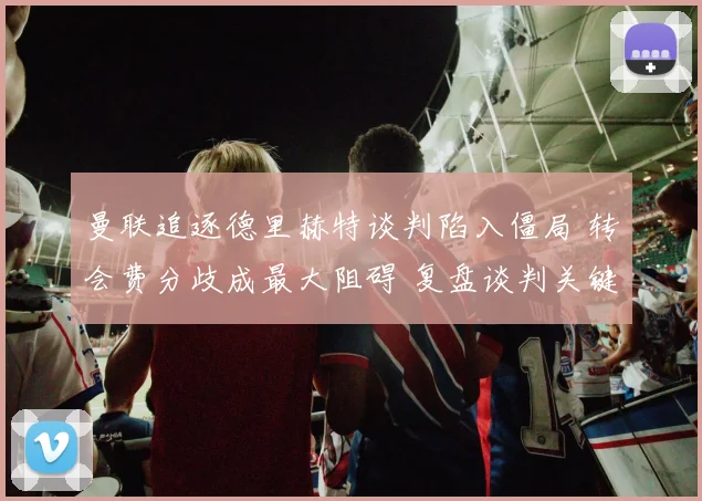 曼联追逐德里赫特谈判陷入僵局 转会费分歧成最大阻碍 复盘谈判关键节点与可能出路