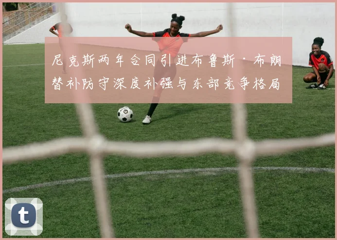 尼克斯两年合同引进布鲁斯·布朗 替补防守深度补强与东部竞争格局再审视