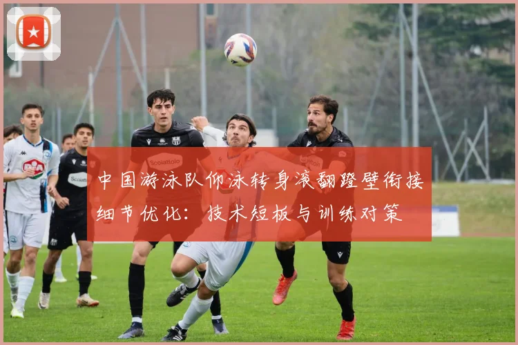 中国游泳队仰泳转身滚翻蹬壁衔接细节优化：技术短板与训练对策