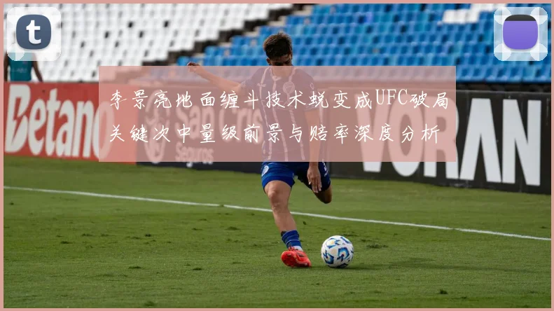 李景亮地面缠斗技术蜕变成UFC破局关键次中量级前景与赔率深度分析